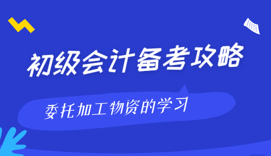 初级会计职称备考方法之委托加工物资的学习