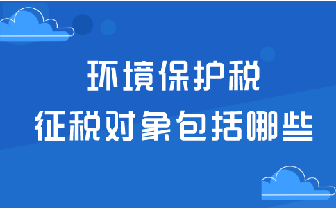 什么是环境保护税，环境保护税征税对象包括哪些？