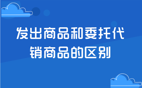 发出商品和委托代销商品的区别