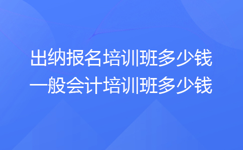 出纳报名培训班多少钱 一般会计培训班多少钱