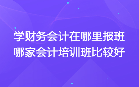 学财务会计在哪里报班 哪家会计培训班比较好