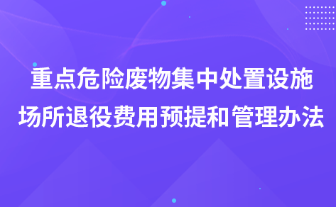 关于印发《重点危险废物集中处置设施、场所退役 费用预提和管理办法》的通知