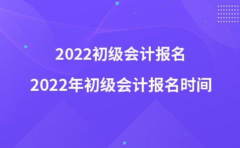 2022初级会计报名-2022年初级会计报名时间