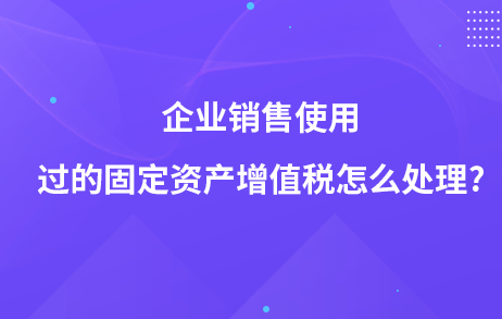 企业销售使用过的固定资产增值税怎么处理?