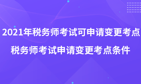 2021年税务师考试可申请变更考点-税务师考试申请变更考点条件