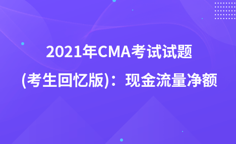 2021年CMA考试试题 (考生回忆版)：现金流量净额