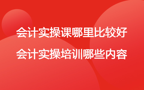 会计实操课在哪里学比较好 会计实操主要培训那些内容