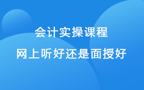 会计实操课程网上听好还是面授好