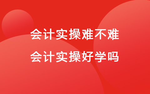 会计实操难不难 会计实操好学吗