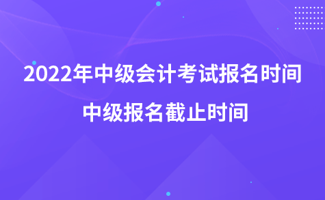 2022年中级会计考试报名时间 中级报名截止时间