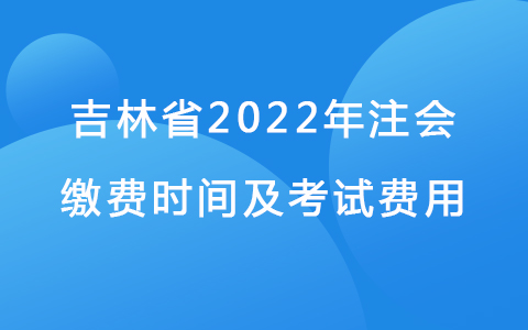 吉林省2022年注会缴费时间及考试费用