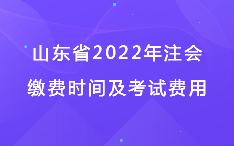 山东省2022年注会缴费时间及考试费用