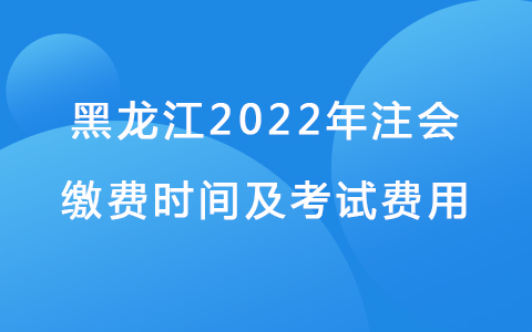 黑龙江2022年注会缴费时间及考试费用