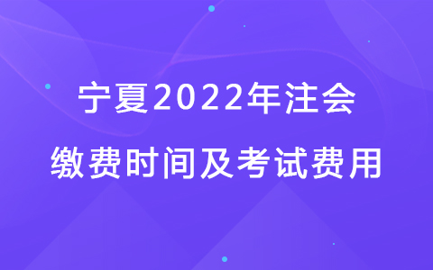 宁夏2022年注会缴费时间及考试费用
