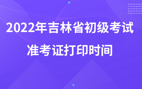 2022年吉林省初级考试准考证打印时间