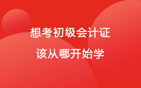 想考初级会计证该从哪开始学 零基础想考会计证难吗