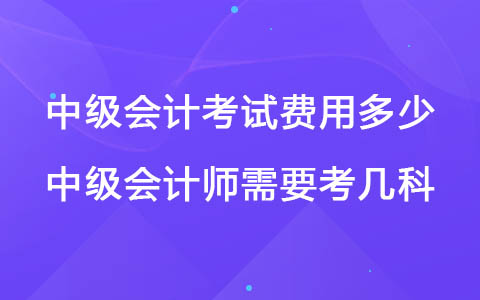 中级会计考试费用多少 中级会计师需要考几科