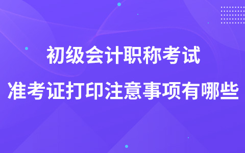 初级会计职称考试准考证打印注意事项有哪些？