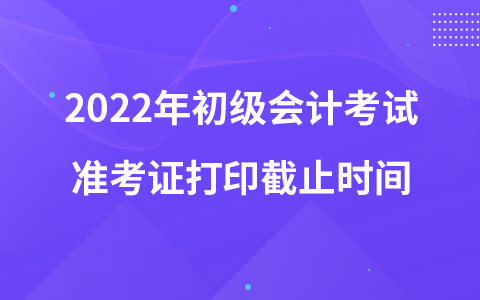 2022年初级会计考试准考证打印截止时间