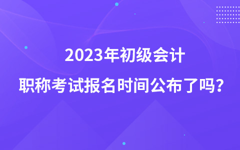 2023年初级会计职称考试报名时间公布了吗？
