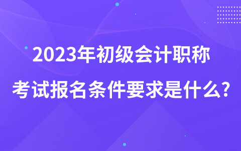 2023年初级会计职称考试报名条件要求是什么?