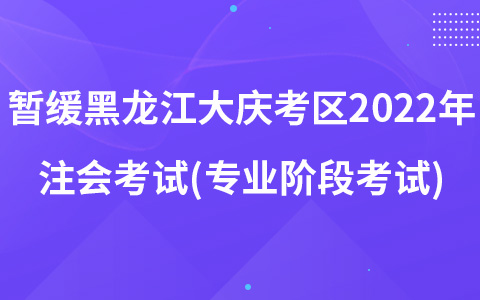 关于暂缓组织黑龙江省大庆考区2022年注册会计师全国统一考试(专业阶段考试)的公告