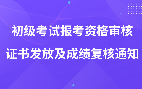 关于2022年初级考试报考资格审核、证书发放及成绩复核的通知