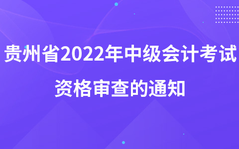 关于开展贵州省2022年会计专业技术中级资格考试资格审查的通知