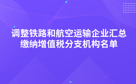 关于调整铁路和航空运输企业汇总缴纳增值税分支机构名单的通知