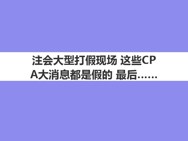 注会大型打假现场：这些CPA大消息都是假的！最后一条一定要看