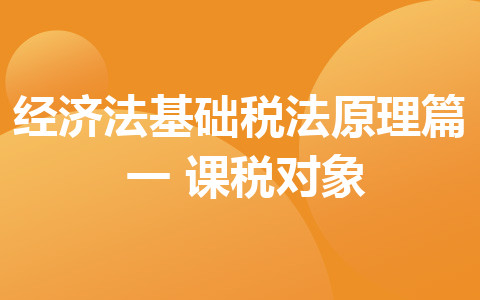 听橙子老师讲解经济法基础 税法原理篇（一）课税对象