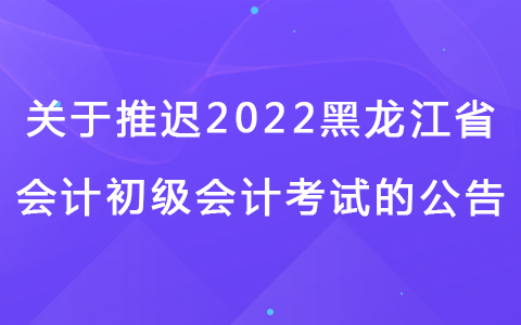 关于黑龙江省2022年度全国会计专业技术初级考试延期举行通知
