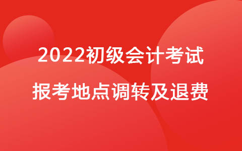 关于2022年度全国会计专业技术初级资格考试报考地点调转及退费相关工作的通知