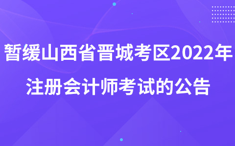 关于暂缓组织山西省晋城考区2022年注册会计师全国统一考试的公告