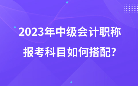 2023年中级会计职称报考科目如何搭配?