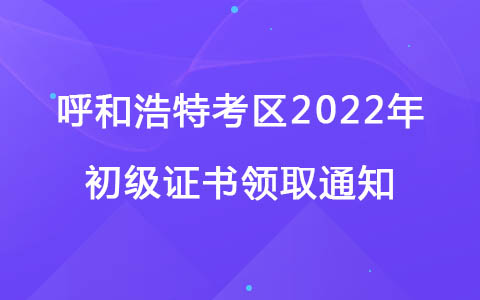 呼和浩特考区2022年初级考试成绩查询和证书领取通知