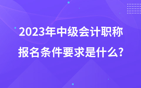 2023年中级会计职称报名条件要求是什么?