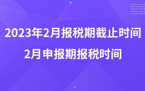 2023年2月报税期截止时间 2月申报期报税时间