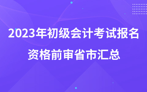 2023年初级会计考试报名资格前审省市汇总