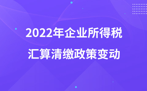 2022年企业所得税汇算清缴政策变动