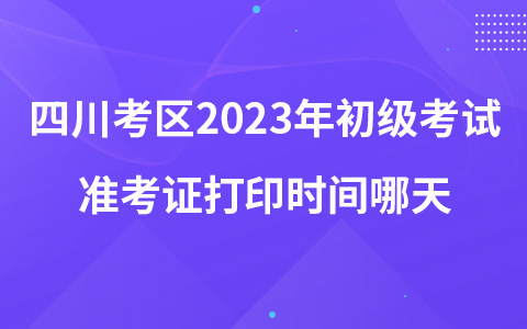 四川考区2023年初级考试准考证打印时间哪天