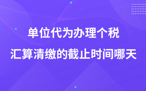 单位代为办理个税汇算清缴的截止时间哪天