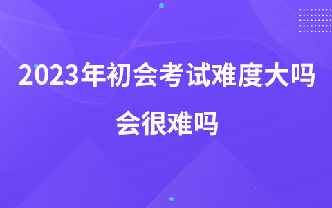 2023年初级会计考试难度大吗 会很难吗