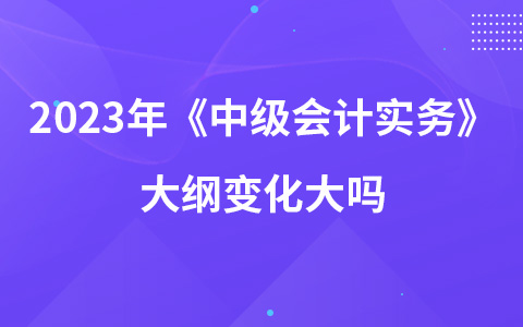 2023年中级会计考试《中级会计实务》大纲变化大吗