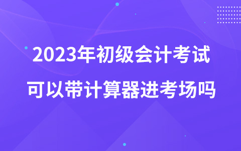 2023年初级会计考试可以带计算器进考场吗