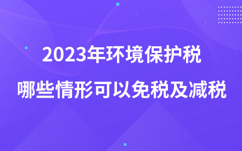 2023年环境保护税哪些情形可以免税及减税