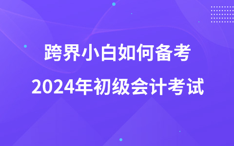 跨界小白如何备考2024年初级会计考试