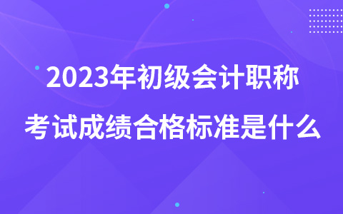 2023年初级会计职称考试成绩合格标准是什么