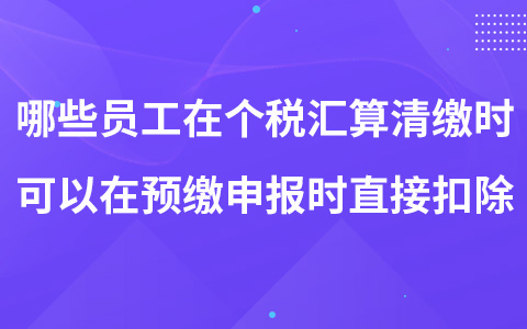 哪些员工在个税汇算清缴时可以在预缴申报时直接扣除