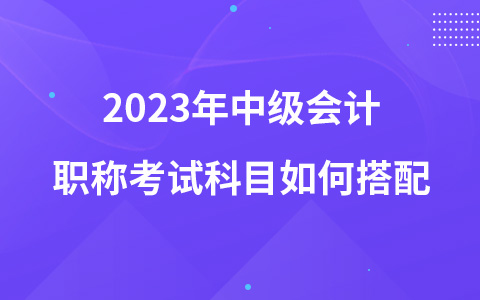 2023年中级会计职称考试科目如何搭配
